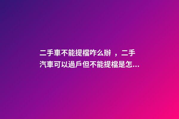 二手車不能提檔咋么辦，二手汽車可以過戶但不能提檔是怎么回事